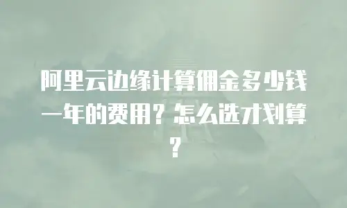 阿里云边缘计算佣金多少钱一年的费用？怎么选才划算？