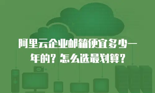 阿里云企业邮箱便宜多少一年的？怎么选最划算？