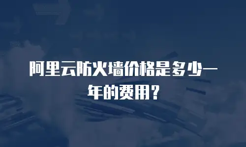 阿里云防火墙价格是多少一年的费用？