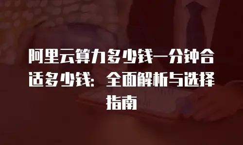 阿里云算力多少钱一分钟合适多少钱：全面解析与选择指南