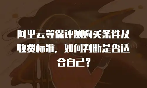 阿里云等保评测购买条件及收费标准，如何判断是否适合自己？