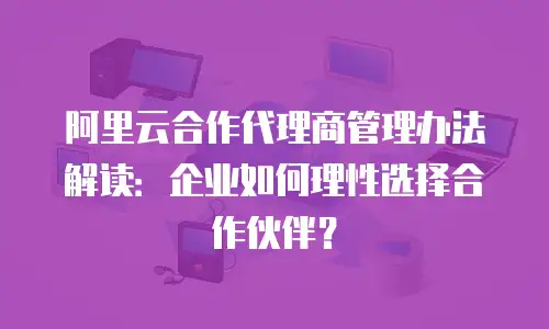 阿里云合作代理商管理办法解读：企业如何理性选择合作伙伴？
