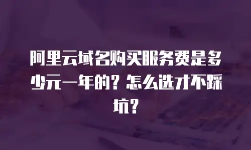 阿里云域名购买服务费是多少元一年的？怎么选才不踩坑？