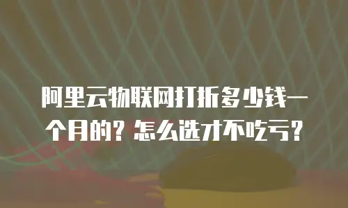 阿里云物联网打折多少钱一个月的？怎么选才不吃亏？