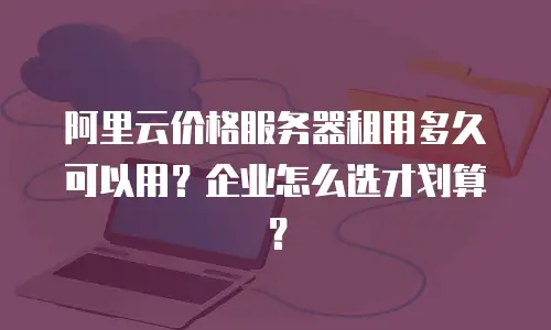 阿里云价格服务器租用多久可以用？企业怎么选才划算？