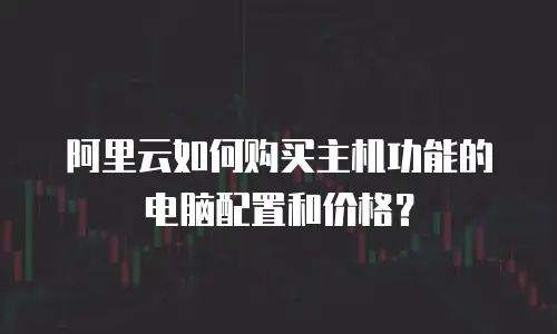 阿里云如何购买主机功能的电脑配置和价格？