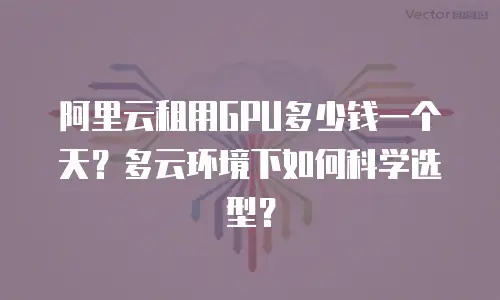 阿里云租用GPU多少钱一个天？多云环境下如何科学选型？