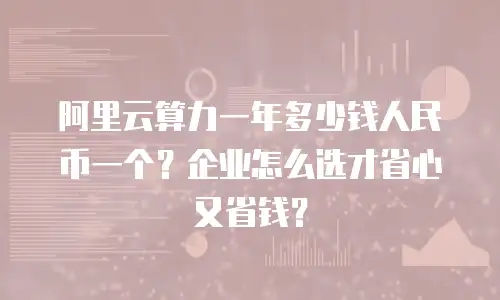 阿里云算力一年多少钱人民币一个？企业怎么选才省心又省钱？