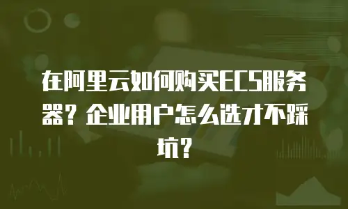 在阿里云如何购买ECS服务器？企业用户怎么选才不踩坑？
