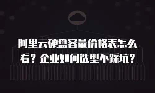阿里云硬盘容量价格表怎么看？企业如何选型不踩坑？