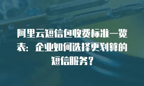 阿里云短信包收费标准一览表：企业如何选择更划算的短信服务？