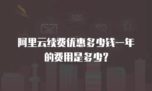 阿里云续费优惠多少钱一年的费用是多少？
