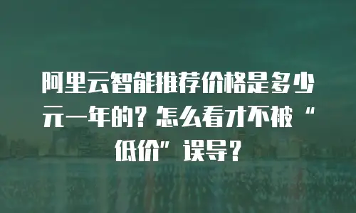 阿里云智能推荐价格是多少元一年的？怎么看才不被&ldquo;低价&rdquo;误导？