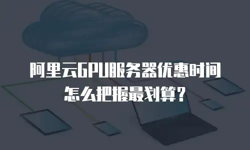 阿里云GPU服务器优惠时间怎么把握最划算？