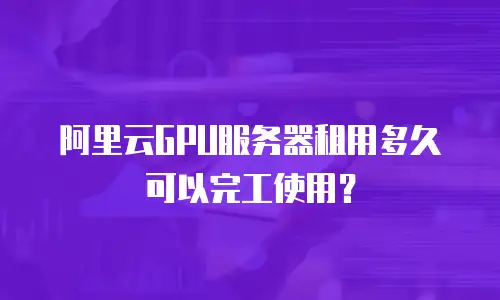 阿里云GPU服务器租用多久可以完工使用？