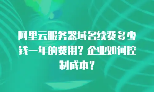 阿里云服务器域名续费多少钱一年的费用？企业如何控制成本？