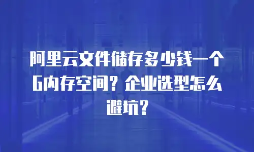 阿里云文件储存多少钱一个G内存空间？企业选型怎么避坑？