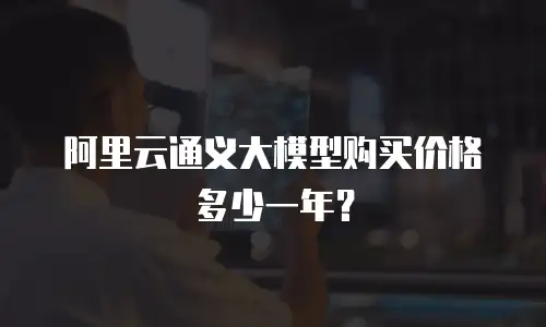 阿里云通义大模型购买价格多少一年？