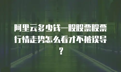 阿里云多少钱一股股票股票行情走势怎么看才不被误导？