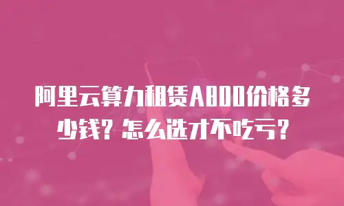 阿里云算力租赁A800价格多少钱？怎么选才不吃亏？