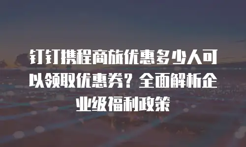 钉钉携程商旅优惠多少人可以领取优惠券？全面解析企业级福利政策