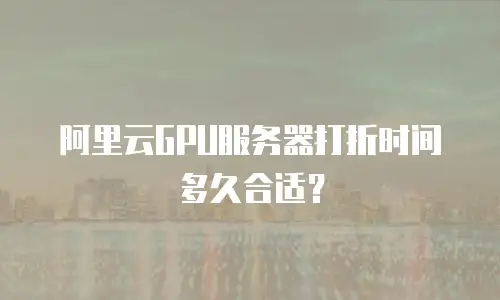 阿里云GPU服务器打折时间多久合适？