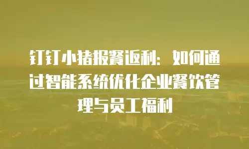 钉钉小猪报餐返利：如何通过智能系统优化企业餐饮管理与员工福利