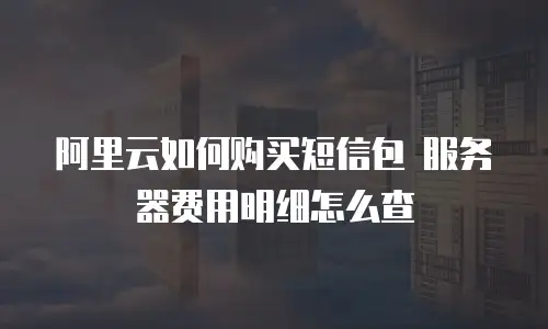阿里云如何购买短信包 服务器费用明细怎么查