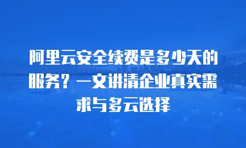 阿里云安全续费是多少天的服务？一文讲清企业真实需求与多云选择