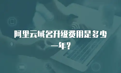 阿里云域名升级费用是多少一年？