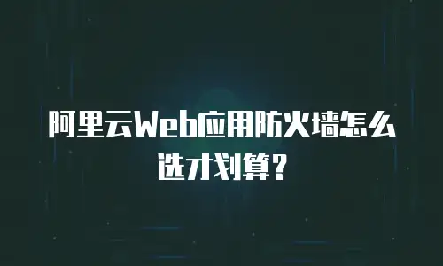 阿里云Web应用防火墙怎么选才划算？