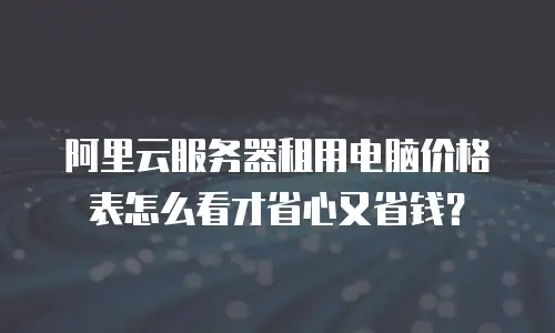 阿里云服务器租用电脑价格表怎么看才省心又省钱？