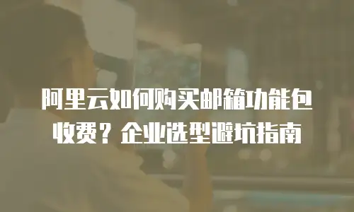 阿里云如何购买邮箱功能包收费？企业选型避坑指南