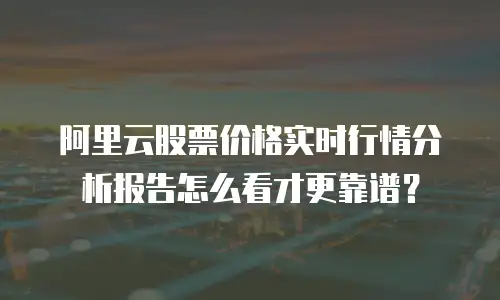 阿里云股票价格实时行情分析报告怎么看才更靠谱？