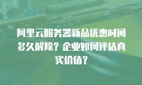 阿里云服务器新品优惠时间多久解除？企业如何评估真实价值？
