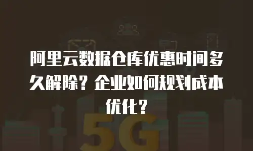 阿里云数据仓库优惠时间多久解除？企业如何规划成本优化？