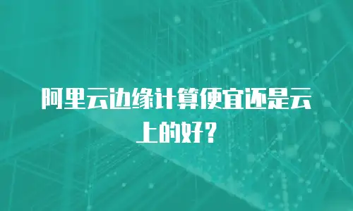 阿里云边缘计算便宜还是云上的好？