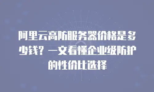 阿里云高防服务器价格是多少钱？一文看懂企业级防护的性价比选择