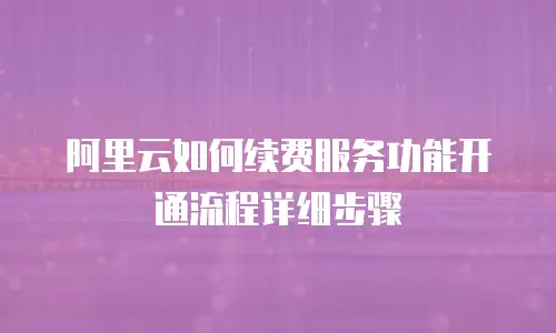阿里云如何续费服务功能开通流程详细步骤