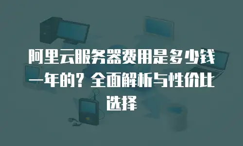 阿里云服务器费用是多少钱一年的？全面解析与性价比选择