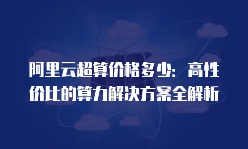 阿里云超算价格多少：高性价比的算力解决方案全解析