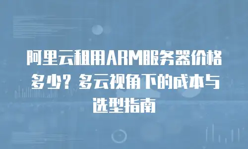 阿里云租用ARM服务器价格多少？多云视角下的成本与选型指南