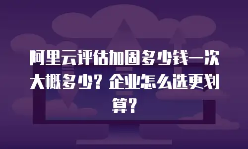 阿里云评估加固多少钱一次大概多少？企业怎么选更划算？