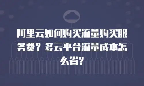 阿里云如何购买流量购买服务费？多云平台流量成本怎么省？