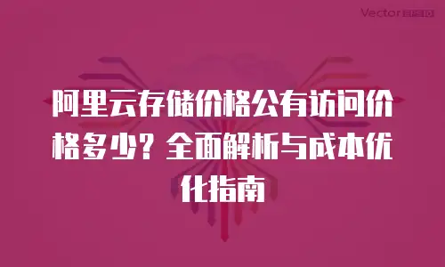 阿里云存储价格公有访问价格多少？全面解析与成本优化指南