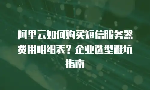 阿里云如何购买短信服务器费用明细表？企业选型避坑指南