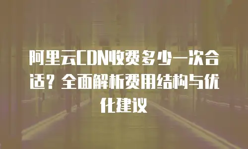 阿里云CDN收费多少一次合适？全面解析费用结构与优化建议