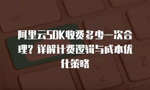 阿里云SDK收费多少一次合理？详解计费逻辑与成本优化策略