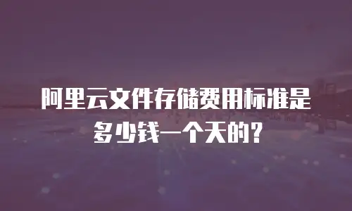 阿里云文件存储费用标准是多少钱一个天的？