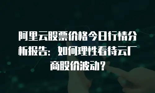 阿里云股票价格今日行情分析报告：如何理性看待云厂商股价波动？